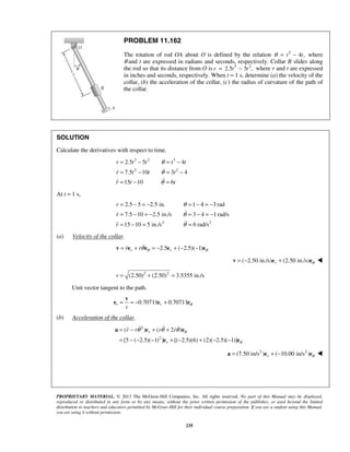 PROPRIETARY MATERIAL. © 2013 The McGraw-Hill Companies, Inc. All rights reserved. No part of this Manual may be displayed,
reproduced or distributed in any form or by any means, without the prior written permission of the publisher, or used beyond the limited
distribution to teachers and educators permitted by McGraw-Hill for their individual course preparation. If you are a student using this Manual,
you are using it without permission.
235
PROBLEM 11.162
The rotation of rod OA about O is defined by the relation 3
4 ,t tθ = − where
θ and t are expressed in radians and seconds, respectively. Collar B slides along
the rod so that its distance from O is 3 2
2.5 5 ,r t t= − where r and t are expressed
in inches and seconds, respectively. When t = 1 s, determine (a) the velocity of the
collar, (b) the acceleration of the collar, (c) the radius of curvature of the path of
the collar.
SOLUTION
Calculate the derivatives with respect to time.
3 2 3
2 2
2.5 5 t 4
7.5 10 3 4
15 10 6
r t t t
r t t t
r t t
θ
θ
θ
= − = −
= − = −
= − =


At t = 1 s,
2 2
2.5 5 2.5 in. rad
7.5 10 2.5 in./s 3 4 1rad/s
15 10 5 in./s 6 rad/s
r
r
r
θ
θ
θ
= − = − =1− 4 = −3
= − = − = − = −
= − = =


(a) Velocity of the collar.
2.5 ( 2.5)( 1)r rr r θ θθ= + = − + − −v e e e e
( 2.50 in./s) (2.50 in./s)r θ= − +v e e 
2 2
(2.50) (2.50) 3.5355 in./sv = + =
Unit vector tangent to the path.
0.70711 0.70711t r
v
θ= = − +
v
e e e
(b) Acceleration of the collar.
2
2
( ) ( 2 )
[5 ( 2.5)( 1) ] [( 2.5)(6) (2)( 2.5)( 1)]
r
r
r r r r θ
θ
θ θ θ= − + +
= − − − + − + − −
a e e
e e
   
2 2
(7.50 in/s ) ( 10.00 in/s )r θ= + −a e e 
 
