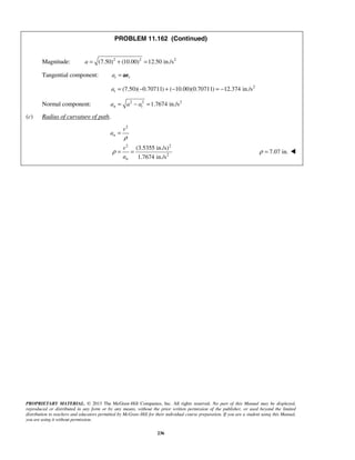PROPRIETARY MATERIAL. © 2013 The McGraw-Hill Companies, Inc. All rights reserved. No part of this Manual may be displayed,
reproduced or distributed in any form or by any means, without the prior written permission of the publisher, or used beyond the limited
distribution to teachers and educators permitted by McGraw-Hill for their individual course preparation. If you are a student using this Manual,
you are using it without permission.
236
PROBLEM 11.162 (Continued)
Magnitude: 2 2 2
(7.50) (10.00) 12.50 in./sa = + =
Tangential component: t ta = ae
2
(7.50)( 0.70711) ( 10.00)(0.70711) 12.374 in./sta = − + − = −
Normal component: 2 2 2
1.7674 in./sn ta a a= − =
(c) Radius of curvature of path.
2
2 2
2
(3.5355 in./s)
1.7674 in./s
n
n
v
a
v
a
ρ
ρ
=
= = 7.07 in.ρ = 
 