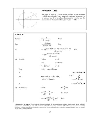PROPRIETARY MATERIAL. © 2013 The McGraw-Hill Companies, Inc. All rights reserved. No part of this Manual may be displayed,
reproduced or distributed in any form or by any means, without the prior written permission of the publisher, or used beyond the limited
distribution to teachers and educators permitted by McGraw-Hill for their individual course preparation. If you are a student using this Manual,
you are using it without permission.
237
PROBLEM 11.163
The path of particle P is the ellipse defined by the relations
r 2/(2 cos )tπ= − and ,tθ π= where r is expressed in meters, t is
in seconds, and θ is in radians. Determine the velocity and the
acceleration of the particle when (a) 0,t = (b) 0.5 s.t =
SOLUTION
We have
2
2 cos
r
tπ
=
−
tθ π=
Then 2
2 sin
(2 cos )
t
r
t
π π
π
−
=
−
 θ π=
and 3
2
2
3
cos (2 cos ) sin (2 sin )
2 0
(2 cos )
2cos 1 sin
2
(2 cos )
t t t t
r
t
t t
t
π π π π π π
π θ
π
π π
π
π
− −
= − =
−
− −
= −
−

(a) At 0:t = 2 mr = 0θ =
0r = rad/sθ π=
2 2
2 m/sr π= − 0θ =
Now (2)( )rr r θ θθ π= + =v e e e
or (2 m/s) θπ=v e 
and 2
2 2
( ) ( 2 )
[ 2 (2)( ) ]
r
r
r r r r θθ θ θ
π π
= − + +
= − −
a e e
e
   
or 2 2
(4 m/s ) rπ= −a e 
(b) At 0.5 s:t = 1 mr = rad
2
π
θ =
2
2
m/s
2(2)
r
π π−
= = − rad/sθ π=
2
2 2
3
1 1
2 m/s 0
2(2)
r
π
π θ
− −
= − = =
 