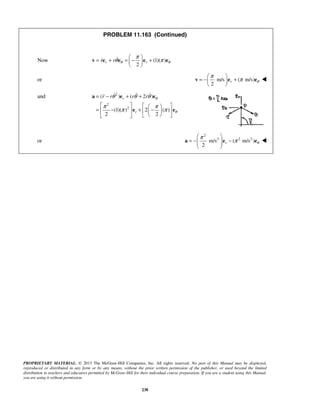 PROPRIETARY MATERIAL. © 2013 The McGraw-Hill Companies, Inc. All rights reserved. No part of this Manual may be displayed,
reproduced or distributed in any form or by any means, without the prior written permission of the publisher, or used beyond the limited
distribution to teachers and educators permitted by McGraw-Hill for their individual course preparation. If you are a student using this Manual,
you are using it without permission.
238
PROBLEM 11.163 (Continued)
Now (1)( )
2
r rr r θ θ
π
θ π
 
= + = − + 
 
v e e e e
or m/s ( m/s)
2
r θ
π
π
 
= − + 
 
v e e 
and 2
2
2
( ) ( 2 )
(1)( ) 2 ( )
2 2
r
r
r r r r θ
θ
θ θ θ
π π
π π
= − + +
    
= − + −    
   
a e e
e e
   
or
2
2 2 2
m/s ( m/s )
2
r θ
π
π
 
= − −  
 
a e e 
 
