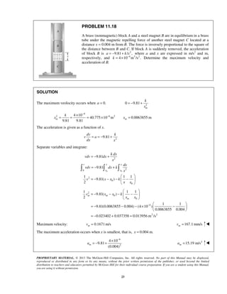 PROPRIETARY MATERIAL. © 2013 The McGraw-Hill Companies, Inc. All rights reserved. No part of this Manual may be displayed,
reproduced or distributed in any form or by any means, without the prior written permission of the publisher, or used beyond the limited
distribution to teachers and educators permitted by McGraw-Hill for their individual course preparation. If you are a student using this Manual,
you are using it without permission.
23
PROBLEM 11.18
A brass (nonmagnetic) block A and a steel magnet B are in equilibrium in a brass
tube under the magnetic repelling force of another steel magnet C located at a
distance x = 0.004 m from B. The force is inversely proportional to the square of
the distance between B and C. If block A is suddenly removed, the acceleration
of block B is 2
9.81 / ,a k x= − + where a and x are expressed in m/s2
and m,
respectively, and 4 3 2
4 10 m /s .k −
= × Determine the maximum velocity and
acceleration of B.
SOLUTION
The maximum veolocity occurs when 0.=a 2
0 9.81
m
k
x
= − +
4
2 6 24 10
40.775 10 m 0.0063855 m
9.81 9.81
m m
k
x x
−
−×
= = = × =
The acceleration is given as a function of x.
2
9.81= = − +
dv k
v a
dx x
Separate variables and integrate:
0 0
2
20
2
0
0
9.81
9.81
1 1 1
9.81( )
2
v x x
x x
k dx
vdv dx
x
dx
vdv dx k
x
v x x k
x x
= − +
= − +
 
= − − − − 
 
  
2
0
0
4
2 2
1 1 1
9.81( )
2
1 1
9.81(0.0063855 0.004) (4 10 )
0.0063855 0.004
0.023402 0.037358 0.013956 m /s
m m
m
v x x k
x x
−
 
= − − − − 
 
 
= − − − × − 
 
= − + =
Maximum velocity: 0.1671m/s=mv 167.1 mm/s=mv 
The maximum acceleration occurs when x is smallest, that is, 0.004 m.=x
4
2
4 10
9.81
(0.004)
ma
−
×
= − + 2
15.19 m/s=ma 
 