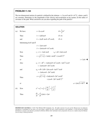 PROPRIETARY MATERIAL. © 2013 The McGraw-Hill Companies, Inc. All rights reserved. No part of this Manual may be displayed,
reproduced or distributed in any form or by any means, without the prior written permission of the publisher, or used beyond the limited
distribution to teachers and educators permitted by McGraw-Hill for their individual course preparation. If you are a student using this Manual,
you are using it without permission.
239
PROBLEM 11.164
The two-dimensional motion of a particle is defined by the relations 2 cosr a θ= and 2
/2,btθ = where a and b
are constants. Determine (a) the magnitudes of the velocity and acceleration at any instant, (b) the radius of
curvature of the path. What conclusion can you draw regarding the path of the particle?
SOLUTION
(a) We have 2 cosr a θ= 21
2
btθ =
Then 2 sinr aθ θ= −  btθ =
and 2
2 ( sin cos )r a θ θ θ θ= − +  bθ =
Substituting forθ and θ
2
2 sin
2 (sin cos )
r abt
r ab bt
θ
θ θ
= −
= − +


Now 2 sin 2 cosrv r abt v r abtθθ θ θ= = − = =
Then 2 2 2 2 1/2
2 [( sin ) (cos ) ]rv v v abtθ θ θ= + = − +
or 2v abt= 
Also 2 2 2 2
2
2 (sin cos ) 2 cos
2 (sin 2 cos )
ra r r ab bt ab t
ab bt
θ θ θ θ
θ θ
= − = − + −
= − +

and 2 2
2
2 2 cos 4 sin
2 (cos 2 sin )
a r r ab ab t
ab bt
θ θ θ θ θ
θ θ
= + = −
= − −
 
Then
2 2 2 2
2 2 1/2
2 [(sin 2 cos )
(cos 2 sin ) ]
r Ba a a ab bt
bt
θ θ
θ θ
= + = +
+ −
or 2 4
2 1 4a ab b t= + 
(b) Now
22 2
2 2 2
t n
dv v
a a a
dt ρ
  
= + = +        
Then (2 ) 2
dv d
abt ab
dt dt
= =
 