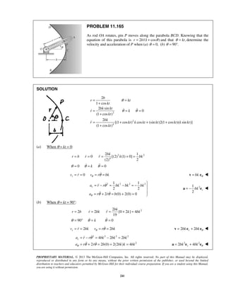 PROPRIETARY MATERIAL. © 2013 The McGraw-Hill Companies, Inc. All rights reserved. No part of this Manual may be displayed,
reproduced or distributed in any form or by any means, without the prior written permission of the publisher, or used beyond the limited
distribution to teachers and educators permitted by McGraw-Hill for their individual course preparation. If you are a student using this Manual,
you are using it without permission.
241
PROBLEM 11.165
As rod OA rotates, pin P moves along the parabola BCD. Knowing that the
equation of this parabola is 2 /(1 cos )r b θ= + and that ,ktθ = determine the
velocity and acceleration of P when (a) 0,θ = (b) 90 .θ = °
SOLUTION
2
2
4
2
1 cos
2 sin
0
(1 cos )
2
[(1 cos ) cos (sin )2(1 cos )( sin )]
(1 cos )
b
r kt
kt
bk kt
r k
kt
bk
r kt k kt kt kt k kt
kt
θ
θ θ
= =
+
= = =
+
= + + +
+
 

(a) When θ = kt = 0:
2 2
4
2 1
0 [(2) (1) 0]
2(2)
0 0
bk
r b r r k bk
kθ θ θ
= = = + =
= = =
 
 
0rv r v r bkθ θ= = = = bk θ=v e 
2 2 2 21 1
2 2
2 (0) 2(0) 0
ra r r bk bk bk
a r r bθ
θ
θ θ

= − = − = − 

= + = + = 

 
21
2
rbk= −a e 
(b) When θ = kt = 90°:
22
2 2 [0 2 ] 4
19
90 0
bk
r b r bk r k bk
kθ θ θ
= = = + =
= ° = =
 
 
2 2rv r bk v r bkθ θ= = = = 2 2rbk bk θ= +v e e 
2 2 2 2
2
4 2 2
2 2 (0) 2(2 ) 4
ra r r bk bk bk
a r r b bk k bkθ
θ
θ θ
= − = − =
= + = + =

  2 2
2 4rbk bk θ= +a e e 
 