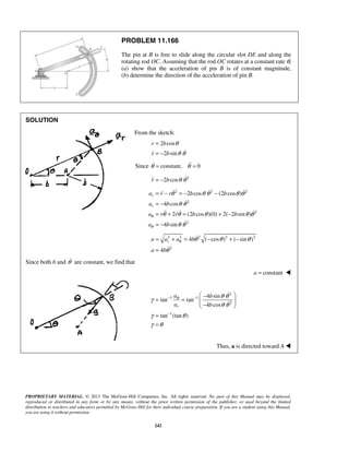 PROPRIETARY MATERIAL. © 2013 The McGraw-Hill Companies, Inc. All rights reserved. No part of this Manual may be displayed,
reproduced or distributed in any form or by any means, without the prior written permission of the publisher, or used beyond the limited
distribution to teachers and educators permitted by McGraw-Hill for their individual course preparation. If you are a student using this Manual,
you are using it without permission.
242
PROBLEM 11.166
The pin at B is free to slide along the circular slot DE and along the
rotating rod OC. Assuming that the rod OC rotates at a constant rate θ,
(a) show that the acceleration of pin B is of constant magnitude,
(b) determine the direction of the acceleration of pin B.
SOLUTION
From the sketch:
2 cos
2 sin
r b
r b
θ
θ θ
=
= − 
Since constant, 0θ θ= = 
2
2 cosr b θ θ= − 
2 2 2
2
2
2
2 cos (2 cos )
4 cos
2 (2 cos )(0) 2( 2 sin )
4 sin
r
r
a r r b b
a b
a r r b b
a b
θ
θ
θ θ θ θ θ
θ θ
θ θ θ θ θ
θ θ
= − = − −
= −
= + = + −
= −
  

  

2 2 2 2 2
2
4 ( cos ) ( sin )
4
ra a a b
a b
θ θ θ θ
θ
= + = − + −
=


Since both b and θ are constant, we find that
constanta = 
2
1 1
2
1
4 sin
tan tan
4 cos
tan (tan )
r
a b
a b
θ θ θ
γ
θ θ
γ θ
γ θ
− −
−
 −
= =   − 
=
=


Thus, a is directed toward A 
 