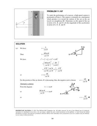 PROPRIETARY MATERIAL. © 2013 The McGraw-Hill Companies, Inc. All rights reserved. No part of this Manual may be displayed,
reproduced or distributed in any form or by any means, without the prior written permission of the publisher, or used beyond the limited
distribution to teachers and educators permitted by McGraw-Hill for their individual course preparation. If you are a student using this Manual,
you are using it without permission.
243
PROBLEM 11.167
To study the performance of a racecar, a high-speed camera is
positioned at Point A. The camera is mounted on a mechanism
which permits it to record the motion of the car as the car
travels on straightway BC. Determine (a) the speed of the car
in terms of b, ,θ and ,θ (b) the magnitude of the acceleration
in terms of b, ,θ ,θ and .θ
SOLUTION
(a) We have
cos
b
r
θ
=
Then 2
sin
cos
b
r
θ θ
θ
=


We have 2 2 2 2 2
2 2
2
2 2 2 2 2
2 2 4
( ) ( )
sin
coscos
sin
1
cos cos cos
rv v v r r
b b
b b
θ θ
θ θ θ
θθ
θ θ θ
θ θ θ
= + = +
   
= +       
 
= + =  
 

 
or 2
cos
b
v
θ
θ
= ±

For the position of the car shown, θ is decreasing; thus, the negative root is chosen. 2
cos
b
v
θ
θ
= −


Alternative solution.
From the diagram sinr v θ= −
or 2
sin
sin
cos
b
v
θ θ
θ
θ
= −

or 2
cos
b
v
θ
θ
= −





 