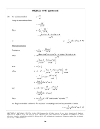 PROPRIETARY MATERIAL. © 2013 The McGraw-Hill Companies, Inc. All rights reserved. No part of this Manual may be displayed,
reproduced or distributed in any form or by any means, without the prior written permission of the publisher, or used beyond the limited
distribution to teachers and educators permitted by McGraw-Hill for their individual course preparation. If you are a student using this Manual,
you are using it without permission.
244
PROBLEM 11.167 (Continued)
(b) For rectilinear motion
dv
a
dt
=
Using the answer from Part a
2
cos
b
v
θ
θ
= −

Then 2
2
4
cos
cos ( 2 cos sin )
cos
d b
a
dt
b
θ
θ
θ θ θ θ θ θ
θ
 
= −  
 
− −
= −

  
or 2
2
( 2 tan )
cos
b
a θ θ θ
θ
= − +  
Alternative solution
From above 2
sin
cos cos
b b
r r
θ θ
θ θ
= =


Then
2 2
4
2 2
2 3
( sin cos )(cos ) ( sin )( 2 cos sin )
cos
sin (1 sin )
cos cos
r b
b
θ θ θ θ θ θ θ θ θ θ
θ
θ θ θ θ
θ θ
+ − −
=
 +
= + 
 
   

 
Now 2 2 2
ra a aθ= +
where
2 2 2
2
2 2
2 2
2
sin (1 sin )
coscos cos
2 sin
sin
coscos
r
b
a r r b
b
θ θ θ θ θ
θ
θθ θ
θ θ
θ θ
θθ
 +
= − = + − 
 
 
= +  
 
  



2
2
sin
( 2 tan )
cos
r
b
a
θ
θ θ θ
θ
= + 
and
2
2
2
sin
2 2
cos cos
cos
( 2 tan )
cos
b b
a r r
b
θ
θ θ θ
θ θ
θ θ
θ
θ θ θ
θ
= + = +
= +
 
 
 
Then 2 2 2 1/2
2
( 2 tan )[(sin ) (cos ) ]
cos
b
a θ θ θ θ θ
θ
= ± + + 
For the position of the car shown, θ is negative; for a to be positive, the negative root is chosen.
2
2
( 2 tan )
cos
b
a θ θ θ
θ
= − +  
 