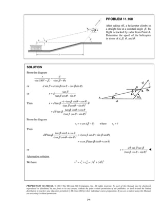 PROPRIETARY MATERIAL. © 2013 The McGraw-Hill Companies, Inc. All rights reserved. No part of this Manual may be displayed,
reproduced or distributed in any form or by any means, without the prior written permission of the publisher, or used beyond the limited
distribution to teachers and educators permitted by McGraw-Hill for their individual course preparation. If you are a student using this Manual,
you are using it without permission.
245
PROBLEM 11.168
After taking off, a helicopter climbs in
a straight line at a constant angle .β Its
flight is tracked by radar from Point A.
Determine the speed of the helicopter
in terms of d, ,β ,θ and .θ
SOLUTION
From the diagram
sin (180 ) sin ( )
r d
β β θ
=
° − −
or sin (sin cos cos sin )d rβ β θ β θ= −
or
tan
tan cos sin
r d
β
β θ θ
=
−
Then 2
2
( tan sin cos )
tan
(tan cos sin )
tan sin cos
tan
(tan cos sin )
r d
d
β θ θ
β θ
β θ θ
β θ θ
θ β
β θ θ
− − −
=
−
+
=
−


From the diagram
cos ( ) wherer rv v v rβ θ= − = 
Then
2
tan sin cos
tan (cos cos sin sin )
(tan cos sin )
cos (tan sin cos )
d v
v
β θ θ
θ β β θ β θ
β θ θ
β β θ θ
+
= +
−
= +

or 2
tan sec
(tan cos sin )
d
v
θ β β
β θ θ
=
−


Alternative solution.
We have 2 2 2 2 2
( ) ( )rv v v r rθ θ= + = + 
 