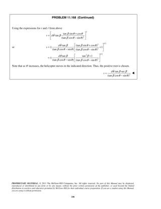 PROPRIETARY MATERIAL. © 2013 The McGraw-Hill Companies, Inc. All rights reserved. No part of this Manual may be displayed,
reproduced or distributed in any form or by any means, without the prior written permission of the publisher, or used beyond the limited
distribution to teachers and educators permitted by McGraw-Hill for their individual course preparation. If you are a student using this Manual,
you are using it without permission.
246
PROBLEM 11.168 (Continued)
Using the expressions for r and r from above
2
2
tan sin cos
tan
(tan cos sin )
v d
β θ θ
θ β
β θ θ
 +
=  
− 

or
1/2
2
2
1/22
2
tan (tan sin cos )
1
(tan cos sin ) (tan cos sin )
tan tan 1
(tan cos sin ) (tan cos sin )
d
v
d
θ β β θ θ
β θ θ β θ θ
θ β β
β θ θ β θ θ
 +
= ± + 
− − 
 +
= ±  
− − 


Note that as θ increases, the helicopter moves in the indicated direction. Thus, the positive root is chosen.
2
tan sec
(tan cos sin )
d
v
θ β β
β θ θ
=
−


 