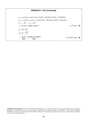 PROPRIETARY MATERIAL. © 2013 The McGraw-Hill Companies, Inc. All rights reserved. No part of this Manual may be displayed,
reproduced or distributed in any form or by any means, without the prior written permission of the publisher, or used beyond the limited
distribution to teachers and educators permitted by McGraw-Hill for their individual course preparation. If you are a student using this Manual,
you are using it without permission.
248
PROBLEM 11.169 (Continued)
2
2
2 2
2
cos sin 10 cos 36.87 40.425 sin 36.87 32.255 ft/s
sin cos 10 sin 36.87 40.425 cos 36.87 26.34 ft/s
32.255 (3000)( 0.0924)
r t n
t n
r r
a a a
a a a
a r r r a r
r
θ
θ θ
θ θ
θ θ
= + = ° + ° =
= − + = − ° + ° =
= − = +
= + −
  
 2
57.9 ft/sr = 
2
2
26.34 (2)(369.6)( 0.0924)
3000 3000
a r r
a r
r r
θ
θ
θ θ
θ
θ
= +
= −
−
= −
 

2
0.0315 rad/sθ = 
 