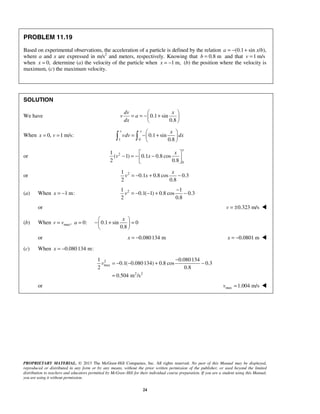 PROPRIETARY MATERIAL. © 2013 The McGraw-Hill Companies, Inc. All rights reserved. No part of this Manual may be displayed,
reproduced or distributed in any form or by any means, without the prior written permission of the publisher, or used beyond the limited
distribution to teachers and educators permitted by McGraw-Hill for their individual course preparation. If you are a student using this Manual,
you are using it without permission.
24
PROBLEM 11.19
Based on experimental observations, the acceleration of a particle is defined by the relation (0.1a = − + sin x/b),
where a and x are expressed in m/s2
and meters, respectively. Knowing that 0.8 mb = and that 1 m/sv =
when 0,x = determine (a) the velocity of the particle when 1 m,x = − (b) the position where the velocity is
maximum, (c) the maximum velocity.
SOLUTION
We have 0.1 sin
0.8
dv x
v a
dx
 
= = − + 
 
When 0, 1 m/s:x v= =
1 0
0.1 sin
0.8
v x x
vdv dx
 
= − + 
  
or 2
0
1
( 1) 0.1 0.8 cos
2 0.8
x
x
v x
 
− = − − 
 
or 21
0.1 0.8 cos 0.3
2 0.8
x
v x= − + −
(a) When 1 m:x = − 21 1
0.1( 1) 0.8 cos 0.3
2 0.8
v
−
= − − + −
or 0.323 m/sv = ± 
(b) When max, 0:v v a= = 0.1 sin 0
0.8
x 
− + = 
 
or 0.080134 mx = − 0.0801 mx = − 
(c) When 0.080134 m:x = −
2
max
2 2
1 0.080134
0.1( 0.080134) 0.8 cos 0.3
2 0.8
0.504 m /s
v
−
= − − + −
=
or max 1.004 m/sv = 
 