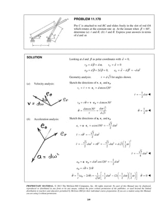 PROPRIETARY MATERIAL. © 2013 The McGraw-Hill Companies, Inc. All rights reserved. No part of this Manual may be displayed,
reproduced or distributed in any form or by any means, without the prior written permission of the publisher, or used beyond the limited
distribution to teachers and educators permitted by McGraw-Hill for their individual course preparation. If you are a student using this Manual,
you are using it without permission.
249
PROBLEM 11.170
Pin C is attached to rod BC and slides freely in the slot of rod OA
which rotates at the constant rate .ω At the instant when 60 ,β = °
determine (a) and ,r θ (b) and .r θ Express your answers in terms
of d and .ω
SOLUTION
(a) Velocity analysis:
(b) Acceleration analysis:
Looking at d and β as polar coordinates with 0,d =
2 2
, 0
2 0,
d
d
v d d v d
a d d a d d d
β
β
β ω
β β β ω
= = = =
= + = = − = −
 
   
Geometry analysis: 3r d= for angles shown.
Sketch the directions of v, and .r θe e
cos120r rv r dω= = ⋅ = °v e
1
2
r dω= − 
cos30v r dθ θθ ω= = ⋅ = °v e
3
2cos30
3
dd
r d
ωω
θ
°
= = 1
2
θ ω= 
Sketch the directions of a, and .r θe e
23
cos150
2
r ra a dω= ⋅ = ° = −a e
2 23
2
r r dθ ω− = −
2
2 2 23 3 1
3
2 2 2
r d r d dω θ ω ω
 
= − + = − +  
 

23
4
r dω= − 
2 21
cos120
2
2
a d d
a r r
θ θ
θ
ω ω
θ θ
= ⋅ = ° = −
= +
a e
 
21 1 1 1 1
( 2 ) (2)
2 2 23
a r d d
r d
θθ θ ω ω ω
   
= − = − − −   
   
  0θ = 
 