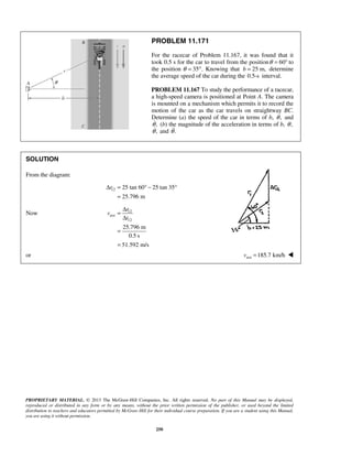 PROPRIETARY MATERIAL. © 2013 The McGraw-Hill Companies, Inc. All rights reserved. No part of this Manual may be displayed,
reproduced or distributed in any form or by any means, without the prior written permission of the publisher, or used beyond the limited
distribution to teachers and educators permitted by McGraw-Hill for their individual course preparation. If you are a student using this Manual,
you are using it without permission.
250
PROBLEM 11.171
For the racecar of Problem 11.167, it was found that it
took 0.5 s for the car to travel from the position 60θ = ° to
the position θ = 35°. Knowing that 25 m,b = determine
the average speed of the car during the 0.5-s interval.
PROBLEM 11.167 To study the performance of a racecar,
a high-speed camera is positioned at Point A. The camera
is mounted on a mechanism which permits it to record the
motion of the car as the car travels on straightway BC.
Determine (a) the speed of the car in terms of b, ,θ and
,θ (b) the magnitude of the acceleration in terms of b, ,θ
,θ and .θ
SOLUTION
From the diagram:
12 25 tan 60 25 tan 35
25.796 m
rΔ = ° − °
=
Now 12
ave
12
25.796 m
0.5 s
51.592 m/s
r
v
t
Δ
=
Δ
=
=
or ave 185.7 km/hv = 
 