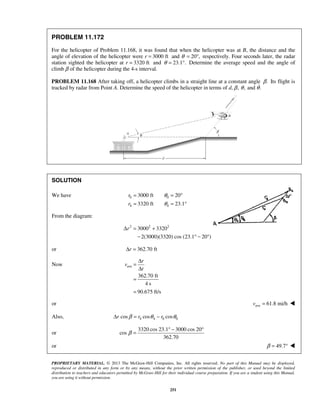 PROPRIETARY MATERIAL. © 2013 The McGraw-Hill Companies, Inc. All rights reserved. No part of this Manual may be displayed,
reproduced or distributed in any form or by any means, without the prior written permission of the publisher, or used beyond the limited
distribution to teachers and educators permitted by McGraw-Hill for their individual course preparation. If you are a student using this Manual,
you are using it without permission.
251
PROBLEM 11.172
For the helicopter of Problem 11.168, it was found that when the helicopter was at B, the distance and the
angle of elevation of the helicopter were r 3000 ft= and θ 20 ,= ° respectively. Four seconds later, the radar
station sighted the helicopter at r 3320 ft= and 23.1 .θ = ° Determine the average speed and the angle of
climb β of the helicopter during the 4-s interval.
PROBLEM 11.168 After taking off, a helicopter climbs in a straight line at a constant angle .β Its flight is
tracked by radar from Point A. Determine the speed of the helicopter in terms of d, ,β ,θ and .θ
SOLUTION
We have 0 0
4 4
3000 ft 20
3320 ft 23.1
r
r
θ
θ
= = °
= = °
From the diagram:
2 2 2
3000 3320
2(3000)(3320) cos (23.1 20 )
rΔ = +
− ° − °
or 362.70 ftrΔ =
Now ave
362.70 ft
4 s
90.675 ft/s
r
v
t
Δ
=
Δ
=
=
or ave 61.8 mi/hv = 
Also, 4 4 0 0cos cos cosr r rβ θ θΔ = −
or
3320 cos 23.1 3000 cos 20
cos
362.70
β
° − °
=
or 49.7β = ° 
 