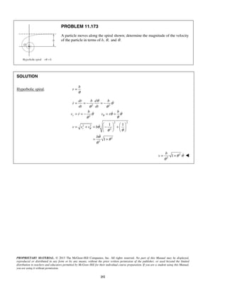 PROPRIETARY MATERIAL. © 2013 The McGraw-Hill Companies, Inc. All rights reserved. No part of this Manual may be displayed,
reproduced or distributed in any form or by any means, without the prior written permission of the publisher, or used beyond the limited
distribution to teachers and educators permitted by McGraw-Hill for their individual course preparation. If you are a student using this Manual,
you are using it without permission.
252
PROBLEM 11.173
A particle moves along the spiral shown; determine the magnitude of the velocity
of the particle in terms of b, ,θ and .θ
SOLUTION
Hyperbolic spiral.
b
r
θ
=
2 2
2
2 2
2 2
2
2
2
1 1
1
r
r
dr b d b
r
dt dt
b b
v r v r
v v v b
b
θ
θ
θ
θ
θ θ
θ θ θ
θθ
θ
θθ
θ
θ
θ
= = − = −
= = − = =
   
= + = − +   
   
= +

  


2
2
1
b
v θ θ
θ
= +  
 