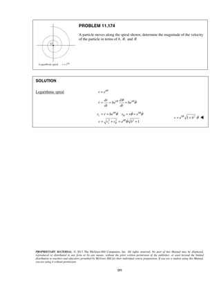 PROPRIETARY MATERIAL. © 2013 The McGraw-Hill Companies, Inc. All rights reserved. No part of this Manual may be displayed,
reproduced or distributed in any form or by any means, without the prior written permission of the publisher, or used beyond the limited
distribution to teachers and educators permitted by McGraw-Hill for their individual course preparation. If you are a student using this Manual,
you are using it without permission.
253
PROBLEM 11.174
A particle moves along the spiral shown; determine the magnitude of the velocity
of the particle in terms of b, ,θ and .θ
SOLUTION
Logarithmic spiral. b
r e θ
=
b bdr d
r be be
dt dt
θ θθ
θ= = = 
2 2 2
1
b b
r
b
r
v r be v r e
v v v e b
θ θ
θ
θ
θ
θ θ θ
θ
= = = =
= + = +
  

2
1b
v e bθ
θ= +  
 