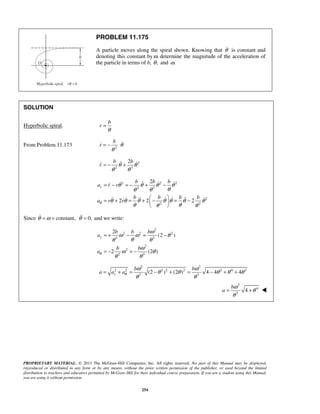 PROPRIETARY MATERIAL. © 2013 The McGraw-Hill Companies, Inc. All rights reserved. No part of this Manual may be displayed,
reproduced or distributed in any form or by any means, without the prior written permission of the publisher, or used beyond the limited
distribution to teachers and educators permitted by McGraw-Hill for their individual course preparation. If you are a student using this Manual,
you are using it without permission.
254
PROBLEM 11.175
A particle moves along the spiral shown. Knowing that θ is constant and
denoting this constant by ,ω determine the magnitude of the acceleration of
the particle in terms of b, ,θ and .ω
SOLUTION
Hyperbolic spiral.
b
r
θ
=
From Problem 11.173 2
b
r θ
θ
= − 
2
2 3
2b b
r θ θ
θ θ
= − + 
2 2 2
2 3
2
2 2
2
2 2 2
r
b b b
a r r
b b b b
a r rθ
θ θ θ θ
θθ θ
θ θ θ θ θ θ θ
θ θθ θ
= − = − + −
 
= + = + − = − 
 
   
      
Since constant,θ ω= = 0,θ = and we write:
2
2 2 2
3 3
2
2
2 3
2
(2 )
2 (2 )
r
b b b
a
b b
aθ
ω
ω ω θ
θθ θ
ω
ω θ
θ θ
= + − = −
= − = −
2 2
2 2 2 2 2 2 4 2
3 3
(2 ) (2 ) 4 4 4r
b b
a a aθ
ω ω
θ θ θ θ θ
θ θ
= + = − + = − + +
2
4
3
4
b
a
ω
θ
θ
= + 
 