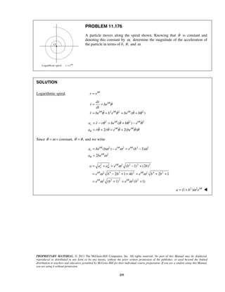 PROPRIETARY MATERIAL. © 2013 The McGraw-Hill Companies, Inc. All rights reserved. No part of this Manual may be displayed,
reproduced or distributed in any form or by any means, without the prior written permission of the publisher, or used beyond the limited
distribution to teachers and educators permitted by McGraw-Hill for their individual course preparation. If you are a student using this Manual,
you are using it without permission.
255
PROBLEM 11.176
A particle moves along the spiral shown. Knowing that θ is constant and
denoting this constant by ,ω determine the magnitude of the acceleration of
the particle in terms of b, ,θ and .ω
SOLUTION
Logarithmic spiral. b
r e θ
=
2 2 2
( )
b
b b b
dr
r be
dt
r be b e be b
θ
θ θ θ
θ
θ θ θ θ
= =
= + = +

   
2 2 2
( )
2 2( )
b b
r
b b
a r r be b e
a r r e be
θ θ
θ θ
θ
θ θ θ θ
θ θ θ θ θ
= − = + −
= + = +
   
    
Since constant,θ ω= = ,θ θ= and we write
2 2 2 2
2
( ) ( 1)
2
b b b
r
b
a be b e e b
a be
θ θ θ
θ
θ
ω ω ω
ω
= − = −
=
2 2 2 2 2 2
2 4 2 2 2 4 2
2 2 2 2 2
( 1) (2 )
2 1 4 2 1
( 1) ( 1)
b
r
b b
b b
a a a e b b
e b b b e b b
e b e b
θ
θ
θ θ
θ θ
ω
ω ω
ω ω
= + = − +
= − + + = + +
= + = +
2 2
(1 ) b
a b e θ
ω= + 
 