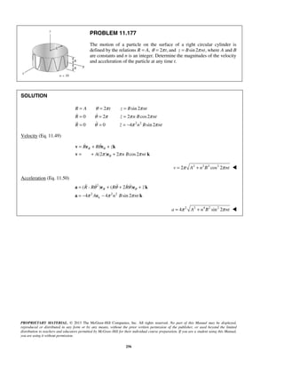 PROPRIETARY MATERIAL. © 2013 The McGraw-Hill Companies, Inc. All rights reserved. No part of this Manual may be displayed,
reproduced or distributed in any form or by any means, without the prior written permission of the publisher, or used beyond the limited
distribution to teachers and educators permitted by McGraw-Hill for their individual course preparation. If you are a student using this Manual,
you are using it without permission.
256
PROBLEM 11.177
The motion of a particle on the surface of a right circular cylinder is
defined by the relations R = A, 2 ,tθ π= and sin 2 ,z B ntπ= where A and B
are constants and n is an integer. Determine the magnitudes of the velocity
and acceleration of the particle at any time t.
SOLUTION
2 2
2 sin 2
0 2 2 cos2
0 0 4 sin 2
R A t z B nt
R z n B nt
R z n B nt
θ π π
θ π π π
θ π π
= = =
= = =
= = = −
 
 
Velocity (Eq. 11.49)
(2 ) 2 cos2
RR R z
A n B nt
θ
θ
θ
π π π
= + +
= + +
v e e k
v e k
 
2 2 2 2
2 cos 2v A n B ntπ π= + 
Acceleration (Eq. 11.50)
2
2 2 2
( ) ( 2 )
4 4 sin 2
R
k
R - R R R z
A n B nt
θθ θ θ
π π π
= + + +
= − −
a e e k
a e k
    
2 2 4 2 2
4 sin 2a A n B ntπ π= + 
 