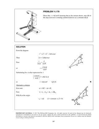 PROPRIETARY MATERIAL. © 2013 The McGraw-Hill Companies, Inc. All rights reserved. No part of this Manual may be displayed,
reproduced or distributed in any form or by any means, without the prior written permission of the publisher, or used beyond the limited
distribution to teachers and educators permitted by McGraw-Hill for their individual course preparation. If you are a student using this Manual,
you are using it without permission.
257
PROBLEM 11.178
Show that sinr hφ θ=  knowing that at the instant shown, step AB of
the step exerciser is rotating counterclockwise at a constant rate .φ
SOLUTION
From the diagram
2 2 2
2 cosr d h dh φ= + −
Then 2 2 sinrr dhφ φ= 
Now
sin sin
r d
φ θ
=
or
sin
sin
d
r
φ
θ
=
Substituting for r in the expression for r
sin
sin
sin
d
r dh
φ
φ φ
θ
 
= 
 

or sin Q.E.D.r hφ θ=  
Alternative solution.
First note 180 ( )α φ θ= ° − +
Now r rr rθ θθ= + = +v v v e e
With B as the origin
( constant 0)Pv d d dφ= =  =
 