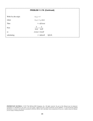 PROPRIETARY MATERIAL. © 2013 The McGraw-Hill Companies, Inc. All rights reserved. No part of this Manual may be displayed,
reproduced or distributed in any form or by any means, without the prior written permission of the publisher, or used beyond the limited
distribution to teachers and educators permitted by McGraw-Hill for their individual course preparation. If you are a student using this Manual,
you are using it without permission.
258
PROBLEM 11.178 (Continued)
With O as the origin ( )P rv r= 
where ( ) sinP r Pv v α=
Then sinr dφ α= 
Now
sin sin
h d
α θ
=
or sin sind hα θ=
substituting sin Q.E.D.r hφ θ= 
 