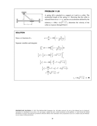 PROPRIETARY MATERIAL. © 2013 The McGraw-Hill Companies, Inc. All rights reserved. No part of this Manual may be displayed,
reproduced or distributed in any form or by any means, without the prior written permission of the publisher, or used beyond the limited
distribution to teachers and educators permitted by McGraw-Hill for their individual course preparation. If you are a student using this Manual,
you are using it without permission.
25
PROBLEM 11.20
A spring AB is attached to a support at A and to a collar. The
unstretched length of the spring is l. Knowing that the collar is
released from rest at 0x x= and has an acceleration defined by the
relation 2 2
100( / )= − − +a x lx l x , determine the velocity of the
collar as it passes through Point C.
SOLUTION
Since a is function of x,
2 2
100
 
= = − − 
 + 
dv lx
a v x
dx l x
Separate variables and integrate:
0 0
0
2 2
100
fv
v x
lx
vdv x dx
l x
 
= − − 
 + 
 
0
0
2
2 2 2 2
0
1 1
100
2 2 2
 
− = − − +  
 
f
x
x
v v l l x
2
2 2 2 20
0
1
0 100
2 2
 
− = − − − + +  
 
f
x
v l l l x
2 2 2 2 2 2
0 0
2 2 2
0
1 100
( 2 )
2 2
100
( )
2
fv l x l l l x
l x l
= − + − − +
= + −
2 2
010( )fv l x l= + − 
 
