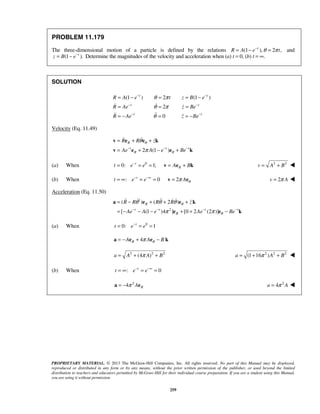 PROPRIETARY MATERIAL. © 2013 The McGraw-Hill Companies, Inc. All rights reserved. No part of this Manual may be displayed,
reproduced or distributed in any form or by any means, without the prior written permission of the publisher, or used beyond the limited
distribution to teachers and educators permitted by McGraw-Hill for their individual course preparation. If you are a student using this Manual,
you are using it without permission.
259
PROBLEM 11.179
The three-dimensional motion of a particle is defined by the relations (1 ), 2 ,t
R A e tθ π−
= − = and
(1 ).t
z B e−
= − Determine the magnitudes of the velocity and acceleration when (a) t = 0, (b) t = ∞.
SOLUTION
(1 ) 2 (1 )
2
0
t t
t t
t t
R A e t z B e
R Ae z Be
R Ae z Be
θ π
θ π
θ
− −
− −
− −
= − = = −
= = =
= − = = −
 
 
Velocity (Eq. 11.49)
2 (1 )
R
t t t
R
R R z
Ae A e Be
θ
θ
θ
π− − −
= + +
= + − +
v e e k
v e e k
 
(a) When 0
0: 1;t
Rt e e A B−
= = = = +v e k 2 2
v A B= + 
(b) When : 0 2t
t e e A θπ− −∞
= ∞ = = =v e 2v Aπ= 
Acceleration (Eq. 11.50)
1
2
( ) ( 2 )
[ (1 )4 ] [0 2 (2 )]
R
t t t t
R
R R R R z
Ae A e Ae Be
θ
θ
θ θ θ
π π− − − −
= − + + +
= − − − + + −
a e e k
e e k
    
(a) When 0
0: 1t
t e e−
= = =
4RA A Bθπ= − + −a e e k
2 2 2
(4 )a A A Bπ= + + 2 2 2
(1 16 )a A Bπ= + + 
(b) When : 0t
t e e− −∞
= ∞ = =
2
4 RAπ= −a e 2
4a Aπ= 
 