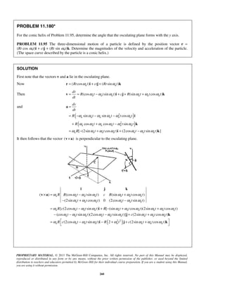 PROPRIETARY MATERIAL. © 2013 The McGraw-Hill Companies, Inc. All rights reserved. No part of this Manual may be displayed,
reproduced or distributed in any form or by any means, without the prior written permission of the publisher, or used beyond the limited
distribution to teachers and educators permitted by McGraw-Hill for their individual course preparation. If you are a student using this Manual,
you are using it without permission.
260
PROBLEM 11.180*
For the conic helix of Problem 11.95, determine the angle that the osculating plane forms with the y axis.
PROBLEM 11.95 The three-dimensional motion of a particle is defined by the position vector r =
(Rt cos ωnt)i + ctj + (Rt sin ωnt)k. Determine the magnitudes of the velocity and acceleration of the particle.
(The space curve described by the particle is a conic helix.)
SOLUTION
First note that the vectors v and a lie in the osculating plane.
Now ( cos ) ( sin )n nRt t ct Rt tω ω= + +r i j k
Then (cos sin ) (sin cos )n n n n n n
dr
R t t t c R t t t
dt
ω ω ω ω ω ω= = − + + +v i j k
and
( )
( )
2
2
sin sin cos
cos cos sin
[ (2sin cos ) (2cos sin ) ]
n n n n n n
n n n n n n
n n n n n n n
dv
dt
R t t t t
R t t t t
R t t t t t t
ω ω ω ω ω ω
ω ω ω ω ω ω
ω ω ω ω ω ω ω
=
= − − −
+ + −
= − + + −
a
i
k
i k
It then follows that the vector ( )×v a is perpendicular to the osculating plane.
( ) (cos sin ) (sin cos )
(2sin cos ) 0 (2cos sin )
n n n n n n n
n n n n n n
R R t t t c R t t t
t t t t t t
ω ω ω ω ω ω ω
ω ω ω ω ω ω
× = − +
− + −
i j k
v a
( )2 2
{ (2cos sin ) [ (sin cos )(2sin cos )
(cos sin )(2cos sin )] (2sin cos )
(2cos sin ) 2 (2sin cos )
n n n n n n n n n n
n n n n n n n n n
n n n n n n n n
R c t t t R t t t t t t
t t t t t t c t t t
R c t t t R t c t t t
ω ω ω ω ω ω ω ω ω ω
ω ω ω ω ω ω ω ω ω
ω ω ω ω ω ω ω ω
= − + − + +
− − − + +
 = − − + + +
 
i
j k
i j k
 