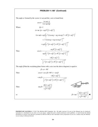 PROPRIETARY MATERIAL. © 2013 The McGraw-Hill Companies, Inc. All rights reserved. No part of this Manual may be displayed,
reproduced or distributed in any form or by any means, without the prior written permission of the publisher, or used beyond the limited
distribution to teachers and educators permitted by McGraw-Hill for their individual course preparation. If you are a student using this Manual,
you are using it without permission.
261
PROBLEM 11.180* (Continued)
The angle α formed by the vector ( )×v a and the y axis is found from
( )
cos
| ( ) || |
α
× ⋅
=
×
v a j
v a j
Where
( )2 2 2
| | 1
( ) 2n nR tω ω
=
× ⋅ = − +
j
v a j
( )
( ) ( )
2
2 2 2 2 2
1/2
2 2
1/22
2 2 2 2 2 2
|( | (2cos sin ) 2
(2sin cos )
4 2
n n n n n
n n n
n n n
R c t t t R t
c t t t
R c t R t
ω ω ω ω ω
ω ω ω
ω ω ω
× = − + +
+ + 
 = + + +  
v a)
Then
( )
( ) ( )
( )
( ) ( )
2 2 2
1/2
2
2 2 2 2 2 2
2 2
1/22
2 2 2 2 2 2
2
cos
4 2
2
4 2
n n
n n n
n
n n
R t
R c t R t
R t
c t R t
ω ω
α
ω ω ω
ω
ω ω
− +
=
 + + +  
− +
=
 + + +  
The angle β that the osculating plane forms with y axis (see the above diagram) is equal to
90β α= − °
Then
( )
( ) ( )
2 2
1/ 2
2
2 2 2 2 2 2
cos cos ( 90 ) sin
2
sin
4 2
n
n n
R t
c t R t
α β β
ω
β
ω ω
= + ° = −
− +
− =
 + + +  
Then
( )2 2
2 2
2
tan
4
n
n
R t
c t
ω
β
ω
+
=
+
or
( )2 2
1
2 2
2
tan
4
n
n
R t
c t
ω
β
ω
−
 +
 =
 + 

 