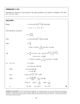 PROPRIETARY MATERIAL. © 2013 The McGraw-Hill Companies, Inc. All rights reserved. No part of this Manual may be displayed,
reproduced or distributed in any form or by any means, without the prior written permission of the publisher, or used beyond the limited
distribution to teachers and educators permitted by McGraw-Hill for their individual course preparation. If you are a student using this Manual,
you are using it without permission.
262
PROBLEM 11.181*
Determine the direction of the binormal of the path described by the particle of Problem 11.96 when
(a) 0,t = (b) /2 s.t π=
SOLUTION
Given: ( )2
( cos ) 1 ( sin )At t A t Bt t= + + +r i j k
ft, s; 3, 1r t A B− − = −
First note that be is given by
| |
b
×
=
×
v a
e
v a
Now ( )2
(3 cos ) 3 1 ( sin )t t t t t= + + +r i j k
Then
2
3
3(cos sin ) (sin cos )
1
d
dt
t
t t t t t t
t
=
= − + + +
+
r
v
i j k
and
( )22
1
2
2 3/2
13( sin sin cos ) 3
1
(cos cos sin )
3
3(2sin cos ) (2cos sin )
( 1)
t
td t tt t t t
dt t
t t t t
t t t t t t
t
++ −= = − − − +
+
+ + −
= − + + + −
+
v
a i j
k
i j k
(a) At 0:t = (3 ft/s)=v i
2 2
(3 ft/s ) (2 ft/s )= +a j k
Then 3 (3 2 )
3( 2 3 )
× = × +
= − +
v a i j k
j k
and 2 2
| | 3 ( 2) (3) 3 13× = − + =v a
Then
3( 2 3 ) 1
( 2 3 )
3 13 13
2 3
cos 0 cos cos
13 13
b
x y zθ θ θ
− +
= = − +
= = − =
j k
e j k
or 90 123.7 33.7x y zθ θ θ= ° = ° = ° 
 