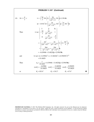 PROPRIETARY MATERIAL. © 2013 The McGraw-Hill Companies, Inc. All rights reserved. No part of this Manual may be displayed,
reproduced or distributed in any form or by any means, without the prior written permission of the publisher, or used beyond the limited
distribution to teachers and educators permitted by McGraw-Hill for their individual course preparation. If you are a student using this Manual,
you are using it without permission.
263
PROBLEM 11.181* (Continued)
(b) At s:
2
t
π
=
2
2 2 2
2 3/2
3 3
ft/s ft/s (1 ft/s)
2 4
24
(6 ft/s ) ft/s ft/s
2( 4)
π π
π
π
π
  
= − + +      + 
   
= − + −   
+   
v i j k
a i j k
Then 2 1/2
2 3/2
3 3
1
2 ( 4)
24
6
2( 4)
π π
π
π
π
× = −
+
− −
+
i j k
v a
2 2
2 1/2 3/2
2 3/2 2 1/2
3 24 3
6
42( 4) ( 4)
36 18
( 4) ( 4)
4.43984 13.40220 12.99459
π π
π π
π π
π π
2
   
= − + − +    + +   
 
+ − + 
+ + 
= − − +
i j
k
i j k
and 2 2 2 1/2
| | [( 4.43984) ( 13.40220) (12.99459) ]
19.18829
× = − + − +
=
v a
Then
1
( 4.43984 13.40220 12.99459 )
19.1829
4.43984 13.40220 12.99459
cos cos cos
19.18829 19.18829 19.18829
b
x y zθ θ θ
= − − +
= − = − =
e i j k
or 103.4 134.3 47.4x y zθ θ θ= ° = ° = ° 
 