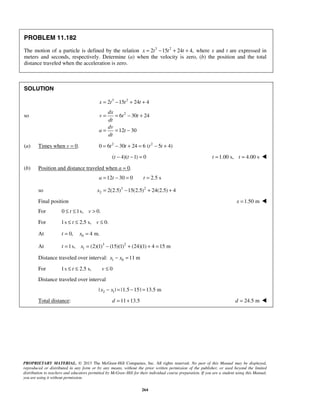 PROPRIETARY MATERIAL. © 2013 The McGraw-Hill Companies, Inc. All rights reserved. No part of this Manual may be displayed,
reproduced or distributed in any form or by any means, without the prior written permission of the publisher, or used beyond the limited
distribution to teachers and educators permitted by McGraw-Hill for their individual course preparation. If you are a student using this Manual,
you are using it without permission.
264
PROBLEM 11.182
The motion of a particle is defined by the relation 3 2
2 15 24 4,x t t t= − + + where x and t are expressed in
meters and seconds, respectively. Determine (a) when the velocity is zero, (b) the position and the total
distance traveled when the acceleration is zero.
SOLUTION
3 2
2 15 24 4x t t t= − + +
so 2
6 30 24
12 30
dx
v t t
dt
dv
a t
dt
= = − +
= = −
(a) Times when v = 0. 2 2
0 6 30 24 6 ( 5 4)t t t t= − + = − +
( 4)( 1) 0t t− − = 1.00 s, 4.00 st t= = 
(b) Position and distance traveled when a = 0.
12 30 0 2.5 sa t t= − = =
so 3 2
2 2(2.5) 15(2.5) 24(2.5) 4x = − + +
Final position 1.50 mx = 
For 0 1s, 0.t v≤ ≤ >
For 1s 2.5 s, 0.t v≤ ≤ ≤
At 00, 4 m.t x= =
At 3 2
11s, (2)(1) (15)(1) (24)(1) 4 15 mt x= = − + + =
Distance traveled over interval: 1 0 11 mx x− =
For 1s 2.5 s, 0t v≤ ≤ ≤
Distance traveled over interval
2 1| | |1.5 15| 13.5 mx x− = − =
Total distance: 11 13.5d = + 24.5 md = 
 