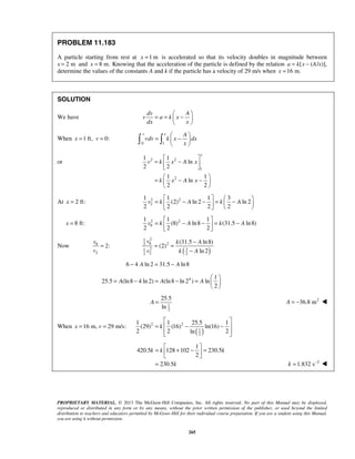 PROPRIETARY MATERIAL. © 2013 The McGraw-Hill Companies, Inc. All rights reserved. No part of this Manual may be displayed,
reproduced or distributed in any form or by any means, without the prior written permission of the publisher, or used beyond the limited
distribution to teachers and educators permitted by McGraw-Hill for their individual course preparation. If you are a student using this Manual,
you are using it without permission.
265
PROBLEM 11.183
A particle starting from rest at 1 mx = is accelerated so that its velocity doubles in magnitude between
x 2 m= and 8 m.x = Knowing that the acceleration of the particle is defined by the relation [a k x= − (A/x)],
determine the values of the constants A and k if the particle has a velocity of 29 m/s when 16 m.x =
SOLUTION
We have
dv A
v a k x
dx x
 
= = − 
 
When 1 ft, 0:x v= =
0 1
v x A
vdv k x dx
x
 
= − 
  
or 2 2
1
2
1 1
ln
2 2
1 1
ln
2 2
x
v k x A x
k x A x
 
= − 
 
 
= − − 
 
At 2 ft:x = 2 2
2
1 1 1 3
(2) ln 2 ln 2
2 2 2 2
v k A k A
   
= − − = −  
   
8 ft:x = 2 2
8
1 1 1
(8) ln8 (31.5 ln8)
2 2 2
v k A k A
 
= − − = − 
 
Now 8
2
2:
v
v
=
( )
21
8 22
2 31
2 22
(31.5 ln8)
(2)
ln 2
v k A
k Av
−
= =
−
6 4 ln 2 31.5 ln8A A− = −
4 1
25.5 (ln8 4 ln 2) (ln8 ln 2 ) ln
2
A A A
 
= − = − =  
 
1
2
25.5
ln
A = 2
36.8 mA = − 
When 16 m, 29 m/s:x v= =
( )
2 2
1
2
1 1 25.5 1
(29) (16) ln(16)
2 2 2ln
k
 
= − − 
  
1
420.5 128 102 230.5
2
230.5
k k k
k
 
= + − = 
 
= 2
1.832 sk −
= 
 