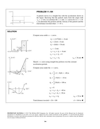 PROPRIETARY MATERIAL. © 2013 The McGraw-Hill Companies, Inc. All rights reserved. No part of this Manual may be displayed,
reproduced or distributed in any form or by any means, without the prior written permission of the publisher, or used beyond the limited
distribution to teachers and educators permitted by McGraw-Hill for their individual course preparation. If you are a student using this Manual,
you are using it without permission.
266
PROBLEM 11.184
A particle moves in a straight line with the acceleration shown in
the figure. Knowing that the particle starts from the origin with
0 2v = − m/s, (a) construct the v t− and x t− curves for 0 18t< <
s, (b) determine the position and the velocity of the particle and the
total distance traveled when 18t = s.
SOLUTION
Compute areas under a t− curve.
1
2
3
( 0.75)(8) 6 m/s
(2)(4) 8 m/s
(6)(6) 36 m/s
A
A
A
= − = −
= =
= =
0
8 0 1
12 8 2
2 m/s
8 m/s
0
v
v v A
v v A
= −
= + = −
= + =
18 12 3v v A= + 18 36 m/sv = 
Sketch v t− curve using straight line portions over the constant
acceleration periods.
Compute areas under the v t− curve.
4
5
6
1
( 2 8)(8) 40 m
2
1
( 8)(4) 16 m
2
1
(36)(6) 108 m
2
A
A
A
= − − = −
= − = −
= =
0
8 0 4
12 8 5
0
40 m
56 m
x
x x A
x x A
=
= + = −
= + = −
18 12 6x x A= + 18 52 mx = 
Total distance traveled 56 108= + 164 md = 
 