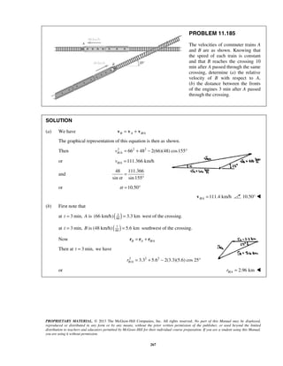 PROPRIETARY MATERIAL. © 2013 The McGraw-Hill Companies, Inc. All rights reserved. No part of this Manual may be displayed,
reproduced or distributed in any form or by any means, without the prior written permission of the publisher, or used beyond the limited
distribution to teachers and educators permitted by McGraw-Hill for their individual course preparation. If you are a student using this Manual,
you are using it without permission.
267
PROBLEM 11.185
The velocities of commuter trains A
and B are as shown. Knowing that
the speed of each train is constant
and that B reaches the crossing 10
min after A passed through the same
crossing, determine (a) the relative
velocity of B with respect to A,
(b) the distance between the fronts
of the engines 3 min after A passed
through the crossing.
SOLUTION
(a) We have /B A B A= +v v v
The graphical representation of this equation is then as shown.
Then 2 2 2
/ 66 48 2(66)(48) cos155B Av = + − °
or / 111.366 km/hB Av =
and
48 111.366
sin sin 155α
=
°
or 10.50α = °
/ 111.4 km/hB A =v 10.50° 
(b) First note that
at 3 min,t = A is ( )3
60
(66 km/h) 3.3 km= west of the crossing.
at 3 min,t = B is (48 km/h)( )7
60
5.6 km= southwest of the crossing.
Now /B A B A= +r r r
Then at 3 min,t = we have
2 2 2
/ 3.3 5.6 2(3.3)(5.6) cos 25B Ar = + − °
or / 2.96 kmB Ar = 
 