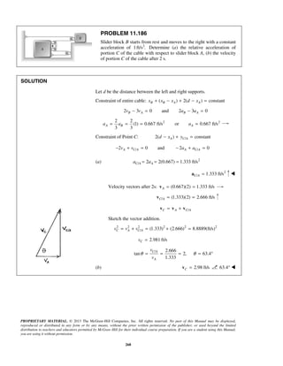 PROPRIETARY MATERIAL. © 2013 The McGraw-Hill Companies, Inc. All rights reserved. No part of this Manual may be displayed,
reproduced or distributed in any form or by any means, without the prior written permission of the publisher, or used beyond the limited
distribution to teachers and educators permitted by McGraw-Hill for their individual course preparation. If you are a student using this Manual,
you are using it without permission.
268
PROBLEM 11.186
Slider block B starts from rest and moves to the right with a constant
acceleration of 2
1ft/s . Determine (a) the relative acceleration of
portion C of the cable with respect to slider block A, (b) the velocity
of portion C of the cable after 2 s.
SOLUTION
Let d be the distance between the left and right supports.
Constraint of entire cable: ( ) 2( ) constantB B A Ax x x d x+ − + − =
2 3 0 and 2 3 0B A B Av v a a− = − =
2 22 2
(1) 0.667 ft/s or 0.667 ft/s
3 3
A B Aa a a= = = =
Constraint of Point C: /2( ) constantA C Ad x y− + =
/ /2 0 and 2 0A C A A C Av v a a− + = − + =
(a) 2
/ 2 2(0.667) 1.333 ft/sC A Aa a= = =
2
/ 1.333 ft/sC A =a 
Velocity vectors after 2s: (0.667)(2) 1.333 ft/sA = =v
/ (1.333)(2) 2.666 ft/sC A = =v
/C A C A= +v v v
Sketch the vector addition.
2 2 2 2 2 2
/ (1.333) (2.666) 8.8889(ft/s)C A C Av v v= + = + =
2.981 ft/sCv =
/ 2.666
tan 2, 63.4
1.333
C A
A
v
v
θ θ= = = = °
(b) 2.98 ft/sC =v 63.4° 
 