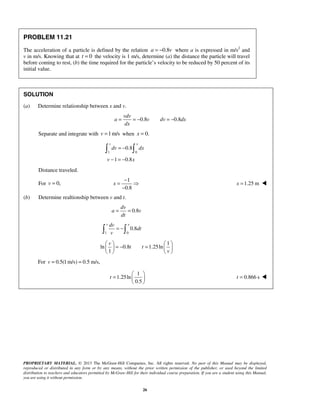 PROPRIETARY MATERIAL. © 2013 The McGraw-Hill Companies, Inc. All rights reserved. No part of this Manual may be displayed,
reproduced or distributed in any form or by any means, without the prior written permission of the publisher, or used beyond the limited
distribution to teachers and educators permitted by McGraw-Hill for their individual course preparation. If you are a student using this Manual,
you are using it without permission.
26
PROBLEM 11.21
The acceleration of a particle is defined by the relation 0.8a v= − where a is expressed in m/s2
and
v in m/s. Knowing that at 0=t the velocity is 1 m/s, determine (a) the distance the particle will travel
before coming to rest, (b) the time required for the particle’s velocity to be reduced by 50 percent of its
initial value.
SOLUTION
(a) Determine relationship between x and v.
0.8 0.8= = − = −
vdv
a v dv dx
dx
Separate and integrate with 1m/s=v when 0.=x
1 0
0.8
1 0.8
v x
dv dx
v x
= −
− = −
 
Distance traveled.
For 0,=v
1
0.8
−
= 
−
x 1.25 m=x 
(b) Determine realtionship between v and t.
0.8= =
dv
a v
dt
1 0
0.8
v xdv
dt
v
= − 
1
ln 0.8 1.25ln
1
   
= − =   
   
v
t t
v
For 0.5(1 m/s) 0.5 m/s,v = =
1
1.25ln
0.5
t
 
=  
 
0.866 s=t 
 