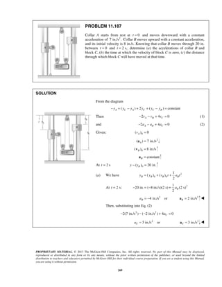 PROPRIETARY MATERIAL. © 2013 The McGraw-Hill Companies, Inc. All rights reserved. No part of this Manual may be displayed,
reproduced or distributed in any form or by any means, without the prior written permission of the publisher, or used beyond the limited
distribution to teachers and educators permitted by McGraw-Hill for their individual course preparation. If you are a student using this Manual,
you are using it without permission.
269
PROBLEM 11.187
Collar A starts from rest at 0t = and moves downward with a constant
acceleration of 2
7 in./s . Collar B moves upward with a constant acceleration,
and its initial velocity is 8 in./s. Knowing that collar B moves through 20 in.
between 0t = and 2 s,t = determine (a) the accelerations of collar B and
block C, (b) the time at which the velocity of block C is zero, (c) the distance
through which block C will have moved at that time.
SOLUTION




From the diagram
( ) 2 ( ) constantA C A C C By y y y y y− + − + + − =
Then 2 4 0A B Cv v v− − + = (1)
and 2 4 0A B Ca a a− − + = (2)
Given: 0( ) 0Av =
2
( ) 7 in./sA =a
0( ) 8 in./sB =v
constantB =a
At 2 st = 0( ) 20 in.By y− =
(a) We have 2
0 0
1
( ) ( )
2
B B B By y v t a t= + +
At 2 s:t = 21
20 in. ( 8 in./s)(2 s) (2 s)
2
Ba− = − +
2
4 in./s orBa = − 2
2 in./sB =a 
Then, substituting into Eq. (2)
2 2
2(7 in./s ) ( 2 in./s ) 4 0Ca− − − + =
2
3 in./s orCa = 2
3 in./sC =a 
 