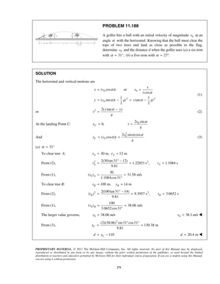 PROPRIETARY MATERIAL. © 2013 The McGraw-Hill Companies, Inc. All rights reserved. No part of this Manual may be displayed,
reproduced or distributed in any form or by any means, without the prior written permission of the publisher, or used beyond the limited
distribution to teachers and educators permitted by McGraw-Hill for their individual course preparation. If you are a student using this Manual,
you are using it without permission.
271
PROBLEM 11.188
A golfer hits a ball with an initial velocity of magnitude 0v at an
angle α with the horizontal. Knowing that the ball must clear the
tops of two trees and land as close as possible to the flag,
determine 0v and the distance d when the golfer uses (a) a six-iron
with 31 ,α = ° (b) a five-iron with 27 .α = °
SOLUTION
The horizontal and vertical motions are
0 0
2 2
0
( cos ) or
cos
1 1
( sin ) tan
2 2
x
x v t v
t
y v t gt x gt
α
α
α α
= =
= − = −
(1)
or 2 2( tan )x y
t
g
α −
= (2)
At the landing Point C: 0,Cy = 02 sinv
t
g
α
=
And
2
0
0
2 sin cos
( cos )C
v
x v t
g
α α
α= = (3)
(a) 31α = °
To clear tree A: 30 m, 12 mA Ax y= =
From (2), 2 22(30tan31 12)
1.22851 s , 1.1084 s
9.81
A At t
° −
= = =
From (1), 0
30
( ) 31.58 m/s
1.1084cos31
Av = =
°
To clear tree B: 100 m, 14 mB Bx y= =
From (2), 2 22(100tan31 14)
( ) 9.3957 s , 3.0652 s
9.81
B Bt t
° −
= = =
From (1), 0
100
( ) 38.06 m/s
3.0652cos31
Bv = =
°
The larger value governs, 0 38.06 m/sv = 0 38.1 m/sv = 
From (3),
2
(2)(38.06) sin31 cos31
130.38 m
9.81
Cx
° °
= =
110Cd x= − 20.4 md = 
 
