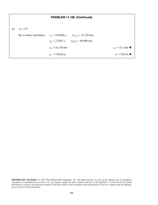 PROPRIETARY MATERIAL. © 2013 The McGraw-Hill Companies, Inc. All rights reserved. No part of this Manual may be displayed,
reproduced or distributed in any form or by any means, without the prior written permission of the publisher, or used beyond the limited
distribution to teachers and educators permitted by McGraw-Hill for their individual course preparation. If you are a student using this Manual,
you are using it without permission.
272
PROBLEM 11.188 (Continued)
(b) 27α = °
By a similar calculation, 00.81846 s, ( ) 41.138 m/s,A At v= =
02.7447 s, ( ) 40.890 m/s,B Bt v= =
0 41.138 m/sv = 0 41.1 m/sv = 
139.56 m,Cx = 29.6 md = 
 