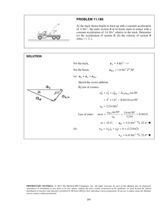PROPRIETARY MATERIAL. © 2013 The McGraw-Hill Companies, Inc. All rights reserved. No part of this Manual may be displayed,
reproduced or distributed in any form or by any means, without the prior written permission of the publisher, or used beyond the limited
distribution to teachers and educators permitted by McGraw-Hill for their individual course preparation. If you are a student using this Manual,
you are using it without permission.
273
PROBLEM 11.189
As the truck shown begins to back up with a constant acceleration
of 2
4 ft/s , the outer section B of its boom starts to retract with a
constant acceleration of 2
1.6 ft/s relative to the truck. Determine
(a) the acceleration of section B, (b) the velocity of section B
when 2t = s.
SOLUTION
For the truck, 2
4 ft/sA =a
For the boom, 2
/ 1.6 ft/sB A =a 50°
(a) /B A B A= +a a a
Sketch the vector addition.
By law of cosines:
2 2 2
/ /2 cos50B A B A A B Aa a a a a= + − °
2 2
4 1.6 2(4)(1.6)cos50= + − °
2
3.214 ft/sBa =
Law of sines:
/ sin 50 1.6sin 50
sin 0.38131
3.214
B A
B
a
a
α
° °
= = =
22.4 ,α = ° 2
3.21 ft/sB =a 22.4° 
(b) 0( ) 0 (3.214)(2)B B Bv a t= + = +v
2
6.43 ft/sB =v 22.4° 
 