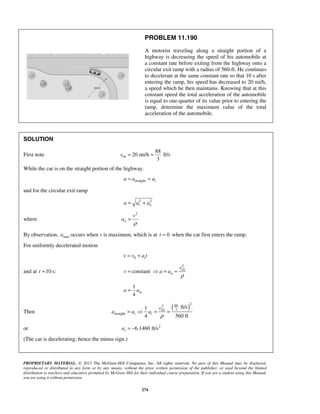 PROPRIETARY MATERIAL. © 2013 The McGraw-Hill Companies, Inc. All rights reserved. No part of this Manual may be displayed,
reproduced or distributed in any form or by any means, without the prior written permission of the publisher, or used beyond the limited
distribution to teachers and educators permitted by McGraw-Hill for their individual course preparation. If you are a student using this Manual,
you are using it without permission.
274
PROBLEM 11.190
A motorist traveling along a straight portion of a
highway is decreasing the speed of his automobile at
a constant rate before exiting from the highway onto a
circular exit ramp with a radius of 560-ft. He continues
to decelerate at the same constant rate so that 10 s after
entering the ramp, his speed has decreased to 20 mi/h,
a speed which he then maintains. Knowing that at this
constant speed the total acceleration of the automobile
is equal to one-quarter of its value prior to entering the
ramp, determine the maximum value of the total
acceleration of the automobile.
SOLUTION
First note 10
88
20 mi/h ft/s
3
v = =
While the car is on the straight portion of the highway.
straight ta a a= =
and for the circular exit ramp
2 2
t na a a= +
where
2
n
v
a
ρ
=
By observation, maxa occurs when v is maximum, which is at 0t = when the car first enters the ramp.
For uniformly decelerated motion
0 tv v a t= +
and at 10 s:t =
2
10
constant n
v
v a a
ρ
=  = =
st.
1
4
a a=
Then
( )
2
882
310
straight
ft/s1
4 560 ft
t t
v
a a a
ρ
=  = =
or 2
6.1460 ft/sta = −
(The car is decelerating; hence the minus sign.)
 