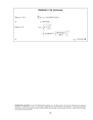PROPRIETARY MATERIAL. © 2013 The McGraw-Hill Companies, Inc. All rights reserved. No part of this Manual may be displayed,
reproduced or distributed in any form or by any means, without the prior written permission of the publisher, or used beyond the limited
distribution to teachers and educators permitted by McGraw-Hill for their individual course preparation. If you are a student using this Manual,
you are using it without permission.
275
PROBLEM 11.190 (Continued)
Then at 10 s:t = 2
0
88
ft/s ( 6.1460 ft/s )(10 s)
3
v= + −
or 0 90.793 ft/sv =
Then at 0:t =
2
2
2 0
max
1/2
22
2 2 (90.793 ft/s)
( 6.1460 ft/s )
560 ft
t
v
a a
ρ
 
= +   
 
   
= − +  
   
or 2
max 15.95 ft/sa = 
 