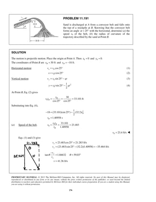 PROPRIETARY MATERIAL. © 2013 The McGraw-Hill Companies, Inc. All rights reserved. No part of this Manual may be displayed,
reproduced or distributed in any form or by any means, without the prior written permission of the publisher, or used beyond the limited
distribution to teachers and educators permitted by McGraw-Hill for their individual course preparation. If you are a student using this Manual,
you are using it without permission.
276
PROBLEM 11.191
Sand is discharged at A from a conveyor belt and falls onto
the top of a stockpile at B. Knowing that the conveyor belt
forms an angle 25α = ° with the horizontal, determine (a) the
speed v0 of the belt, (b) the radius of curvature of the
trajectory described by the sand at Point B.
SOLUTION
The motion is projectile motion. Place the origin at Point A. Then 0 0x = and 0 0.y =
The coordinates of Point B are 30 ftBx = and 18 ft.By = −
Horizontal motion: 0 cos25xv v= ° (1)
0 cos25x v t= ° (2)
Vertical motion: 0 sin 25yv v gt= ° − (3)
2
0
1
sin 25
2
y v t gt= ° − (4)
At Point B, Eq. (2) gives
0
30
33.101 ft
cos25 cos25
B
B
x
v t = = =
° °
Substituting into Eq. (4),
21
18 (33.101)(sin 25 ) (32.2)
2
1.40958 s
B
B
t
t
− = ° −
=
(a) Speed of the belt. 0
0
33.101
23.483
1.40958
B
B
v t
v
t
= = =
  0 23.4 ft/sv = 
Eqs. (1) and (3) give
23.483cos25 21.283 ft/s
(23.483)sin 25 (32.2)(1.40958) 35.464 ft/s
x
y
v
v
= ° =
= ° − = −
tan 1.66632 59.03
41.36 ft/s
y
x
v
v
v
θ θ
−
= = °
=
 