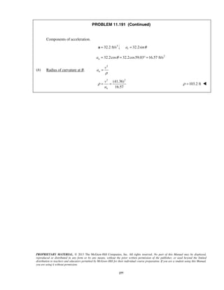 PROPRIETARY MATERIAL. © 2013 The McGraw-Hill Companies, Inc. All rights reserved. No part of this Manual may be displayed,
reproduced or distributed in any form or by any means, without the prior written permission of the publisher, or used beyond the limited
distribution to teachers and educators permitted by McGraw-Hill for their individual course preparation. If you are a student using this Manual,
you are using it without permission.
277
PROBLEM 11.191 (Continued)
Components of acceleration.
2
32.2 ft/s=a 32.2sinta θ=
2
32.2cos 32.2cos59.03 16.57 ft/sna θ= = ° =
(b) Radius of curvature at B.
2
n
v
a
ρ
=
2 2
(41.36)
16.57n
v
a
ρ = = 103.2 ftρ = 
 