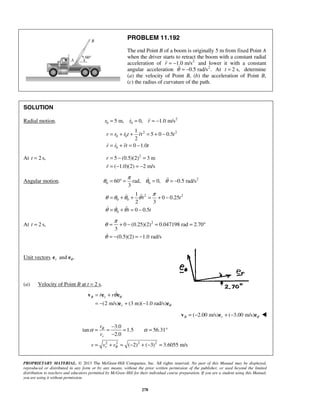 PROPRIETARY MATERIAL. © 2013 The McGraw-Hill Companies, Inc. All rights reserved. No part of this Manual may be displayed,
reproduced or distributed in any form or by any means, without the prior written permission of the publisher, or used beyond the limited
distribution to teachers and educators permitted by McGraw-Hill for their individual course preparation. If you are a student using this Manual,
you are using it without permission.
278
PROBLEM 11.192
The end Point B of a boom is originally 5 m from fixed Point A
when the driver starts to retract the boom with a constant radial
acceleration of 2
1.0 m/sr = − and lower it with a constant
angular acceleration 2
0.5 rad/s .θ = − At 2 s,t = determine
(a) the velocity of Point B, (b) the acceleration of Point B,
(c) the radius of curvature of the path.
SOLUTION
Radial motion. 2
0 05 m, 0, 1.0 m/sr r r= = = − 
2 2
0 0
0
1
5 0 0.5
2
0 1.0
r r r t rt t
r r rt t
= + + = + −
= + = −
 
  
At 2 s,t = 2
5 (0.5)(2) 3 m
( 1.0)(2) 2 m/s
r
r
= − =
= − = −
Angular motion. 2
0 060 rad, 0, 0.5 rad/s
3
π
θ θ θ= ° = = = − 
2 2
0 0
0
1
0 0.25
2 3
0 0.5
t t
t t
π
θ θ θ θ
θ θ θ
= + + = + −
= + = −
 
  
At 2 s,t = 2
0 (0.25)(2) 0.047198 rad 2.70
3
(0.5)(2) 1.0 rad/s
π
θ
θ
= + − = = °
= − = −
Unit vectors and .r θe e
(a) Velocity of Point B at t = 2 s.
(2 m/s) (3 m)( 1.0 rad/s)
B r
r
r r θ
θ
θ= +
= − + −
v e e
e e


  ( 2.00 m/s) ( 3.00 m/s)B r θ= − + −v e e 
2 2 2 2
3.0
tan 1.5 56.31
2.0
( 2) ( 3) 3.6055 m/s
r
r
v
v
v v v
θ
θ
α α
−
= = = = °
−
= + = − + − =

 