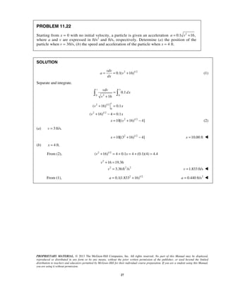 PROPRIETARY MATERIAL. © 2013 The McGraw-Hill Companies, Inc. All rights reserved. No part of this Manual may be displayed,
reproduced or distributed in any form or by any means, without the prior written permission of the publisher, or used beyond the limited
distribution to teachers and educators permitted by McGraw-Hill for their individual course preparation. If you are a student using this Manual,
you are using it without permission.
27
PROBLEM 11.22
Starting from x = 0 with no initial velocity, a particle is given an acceleration 2
0.1 16,a v= +
where a and v are expressed in ft/s2
and ft/s, respectively. Determine (a) the position of the
particle when v = 3ft/s, (b) the speed and acceleration of the particle when x = 4 ft.
SOLUTION
2 1/2
0.1( 16)
vdv
a v
dx
= = + (1)
Separate and integrate.
20 0
0.1
16
v xvdv
dx
v
=
+
 
2 1/2
0
2 1/2
2 1/2
( 16) 0.1
( 16) 4 0.1
10[( 16) 4]
v
v x
v x
x v
+ =
+ − =
= + − (2)
(a) 3 ft/s.v =
2 1/2
10[(3 16) 4]x = + − 10.00 ftx = 
(b) 4 ft.x =
From (2), 2 1/2
( 16) 4 0.1 4 (0.1)(4) 4.4v x+ = + = + =
2
2 2 2
16 19.36
3.36ft /s
v
v
+ =
= 1.833 ft/sv = 
From (1), 2 1/2
0.1(1.833 16)a = + 2
0.440 ft/sa = 
 