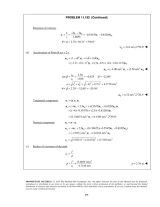 PROPRIETARY MATERIAL. © 2013 The McGraw-Hill Companies, Inc. All rights reserved. No part of this Manual may be displayed,
reproduced or distributed in any form or by any means, without the prior written permission of the publisher, or used beyond the limited
distribution to teachers and educators permitted by McGraw-Hill for their individual course preparation. If you are a student using this Manual,
you are using it without permission.
279
PROBLEM 11.192 (Continued)
Direction of velocity.
2 3
0.55470 0.83205
3.6055
r
t r
v
θ
θ
− −
= = = − −
e ev
e e e
2.70 56.31 59.01θ α+ = + ° = °
  3.61 m/sB =v 59.0° 
(b) Acceleration of Point B at t = 2 s.
2
2
( ) ( 2 )
[ 1.0 (3)( 1) ] [(3)( 0.5) (2)( 1.0)( 0.5)]
B r
r
r r r r θ
θ
θ θ θ= − + +
= − − − + − + − −
a e e
e e
   
2 2
( 4.00 m/s ) (2.50 m/s )B r θ= − +a e e 
2 2 2 2 2
2.50
tan 0.625 32.00
4.00
( 4) (2.5) 4.7170 m/s
2.70 32.00 29.30
r
r
a
a
a a a
θ
θ
β β
θ β
= = = − = − °
−
= + = − + =
+ = ° − ° = − °
2
4.72 m/sB =a 29.3° 
Tangential component: ( )t t t= ⋅a a e e
( 4 2.5 ) ( 0.55470 0.83205 )
[( 4)( 0.55470) (2.5)( 0.83205)]
t r r t
t
θ θ= − + ⋅ − −
= − − + −
a e e e e e
e
2 2
(0.138675 m/s ) 0.1389 m/st= =e 59.0°
Normal component: n t= −a a a
2 2
4 2.5 (0.138675)( 0.55470 0.83205 )
( 3.9231 m/s ) (2.6154 m/s )
n r r
r
θ θ
θ
= − + − − −
= − +
a e e e e
e e
2 2 2
(3.9231) (2.6154) 4.7149 m/sna = + =
(c) Radius of curvature of the path.
2
n
v
a
ρ
=
2 2
(3.6055 m/s)
4.7149 m/sn
v
a
ρ = = 2.76 mρ = 
 