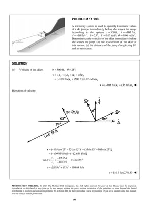 PROPRIETARY MATERIAL. © 2013 The McGraw-Hill Companies, Inc. All rights reserved. No part of this Manual may be displayed,
reproduced or distributed in any form or by any means, without the prior written permission of the publisher, or used beyond the limited
distribution to teachers and educators permitted by McGraw-Hill for their individual course preparation. If you are a student using this Manual,
you are using it without permission.
280
PROBLEM 11.193
A telemetry system is used to quantify kinematic values
of a ski jumper immediately before she leaves the ramp.
According to the system 500 ft,r = 105 ft/s,r = −
2
10 ft/s ,r = − 25 ,θ = ° 0.07 rad/s,θ = 2
0.06 rad/s .θ =
Determine (a) the velocity of the skier immediately before
she leaves the jump, (b) the acceleration of the skier at
this instant, (c) the distance of the jump d neglecting lift
and air resistance.
SOLUTION
(a) Velocity of the skier. ( 500 ft, 25°)r θ= =
( 105 ft/s) (500 ft)(0.07 rad/s)
r r r
r
v v r rθ θ θ
θ
θ= + = +
= − +
v e e e e
e e

( 105 ft/s) (35 ft/s)r θ= − +v e e 
Direction of velocity:
2 2
( 105cos25 35cos65 ) (35sin 65 105sin 25 )
( 109.95 ft/s) ( 12.654 ft/s)
12.654
tan 6.565
109.95
(105) (35) 110.68 ft/s
y
x
v
v
v
α α
= − ° − ° + ° − °
= − + −
−
= = = °
−
= + =
v i j
i j
110.7 ft/sv = 6.57° 
 