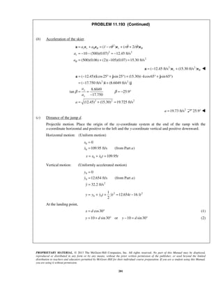 PROPRIETARY MATERIAL. © 2013 The McGraw-Hill Companies, Inc. All rights reserved. No part of this Manual may be displayed,
reproduced or distributed in any form or by any means, without the prior written permission of the publisher, or used beyond the limited
distribution to teachers and educators permitted by McGraw-Hill for their individual course preparation. If you are a student using this Manual,
you are using it without permission.
281
PROBLEM 11.193 (Continued)
(b) Acceleration of the skier.
2
2 2
2
( ) ( 2 )
10 (500)(0.07) 12.45 ft/s
(500)(0.06) (2)( 105)(0.07) 15.30 ft/s
r r r
r
a a r r r r
a
a
θ θ θ
θ
θ θ θ= + = − + +
= − − = −
= + − =
a e e e e   
2 2
( 12.45 ft/s ) (15.30 ft/s )r θ= − +a e e 
2 2
2 2 2
( 12.45)( cos25 sin 25 ) (15.30)( cos65 sin 65 )
( 17.750 ft/s ) (8.6049 ft/s )
8.6049
tan 25.9
17.750
(12.45) (15.30) 19.725 ft/s
y
x
a
a
a
β β
= − ° + ° + − ° + °
= − +
= = = − °
−
= + =
a i j i j
i j
2
19.73 ft/sa = 25.9° 
(c) Distance of the jump d.
Projectile motion. Place the origin of the xy-coordinate system at the end of the ramp with the
x-coordinate horizontal and positive to the left and the y-coordinate vertical and positive downward.
Horizontal motion: (Uniform motion)
  0
0
0
109.95 ft/s (from Part )
x
x a
=
=

  0 0 109.95x x x t t= + = 
Vertical motion: (Uniformly accelerated motion)
 
0
0
2
0
12.654 ft/s (from Part )
32.2 ft/s
y
y a
y
=
=
=



  2 2
0 0
1
12.654 16.1
2
y y y t yt t t= + + = −  
At the landing point,
cos30x d= ° (1)
10 sin30 or 10 sin30y d y d= + ° − = ° (2)
 