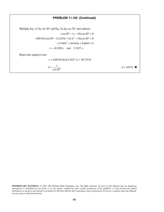 PROPRIETARY MATERIAL. © 2013 The McGraw-Hill Companies, Inc. All rights reserved. No part of this Manual may be displayed,
reproduced or distributed in any form or by any means, without the prior written permission of the publisher, or used beyond the limited
distribution to teachers and educators permitted by McGraw-Hill for their individual course preparation. If you are a student using this Manual,
you are using it without permission.
282
PROBLEM 11.193 (Continued)
Multiply Eq. (1) by sin 30° and Eq. (2) by cos 30° and subtract
2
2
sin30 ( 10)cos30 0
(109.95 )sin30 (12.654 16.1 10)cos30 0
13.943 44.016 8.6603 0
x y
t t t
t t
° − − ° =
° − + − ° =
− + + =
0.1858 s and 3.3427 st = −
Reject the negative root.
(109.95 ft/s)(3.3427 s) 367.53 ftx = =
cos30
x
d =
°
424 ftd = 
 